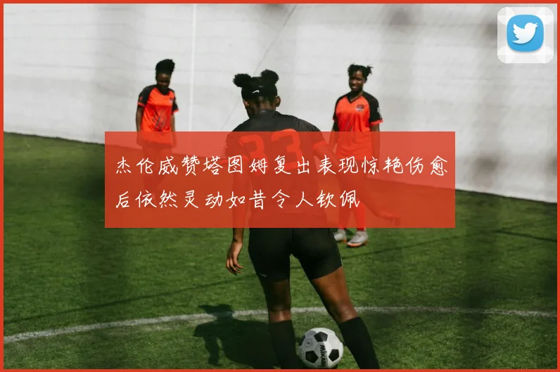 杰伦威赞塔图姆复出表现惊艳伤愈后依然灵动如昔令人钦佩